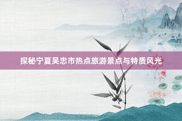 探秘宁夏吴忠市热点旅游景点与特质风光