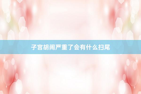子宫胡闹严重了会有什么扫尾