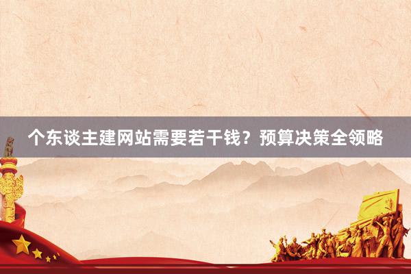 个东谈主建网站需要若干钱？预算决策全领略