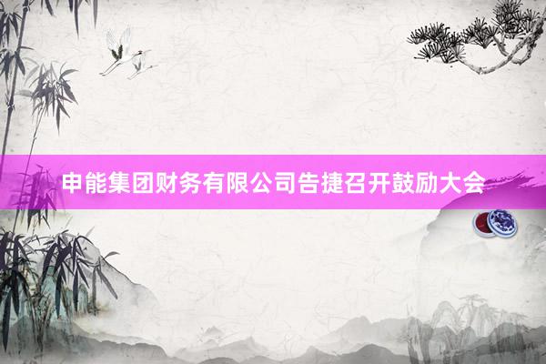 申能集团财务有限公司告捷召开鼓励大会