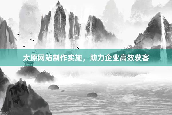 太原网站制作实施，助力企业高效获客